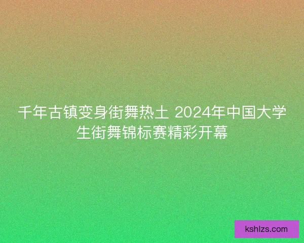 千年古镇变身街舞热土 2024年中国大学生街舞锦标赛精彩开幕