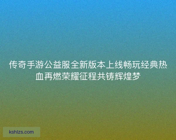 传奇手游公益服全新版本上线畅玩经典热血再燃荣耀征程共铸辉煌梦