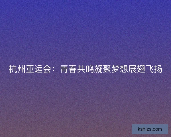杭州亚运会：青春共鸣凝聚梦想展翅飞扬