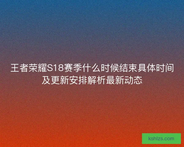 王者荣耀S18赛季什么时候结束具体时间及更新安排解析最新动态