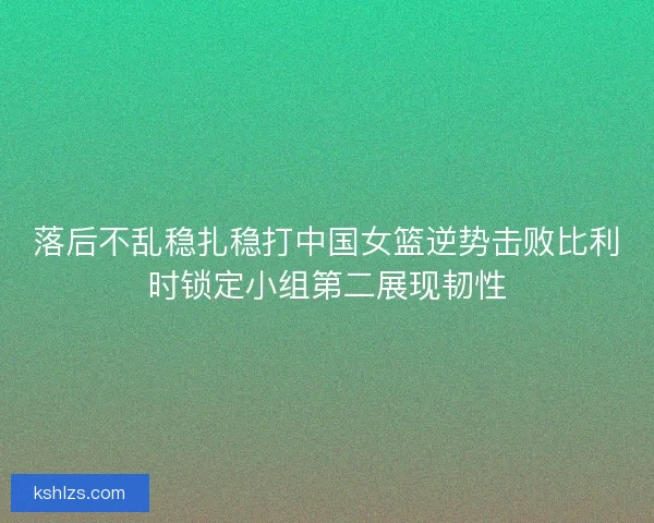 落后不乱稳扎稳打中国女篮逆势击败比利时锁定小组第二展现韧性