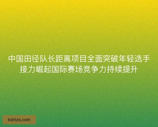 中国田径队长距离项目全面突破年轻选手接力崛起国际赛场竞争力持续提升